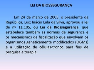 LEI DA BIOSSEGURANÇA

     Em 24 de março de 2005, o presidente da
República, Luiz Inácio Lula da Silva, aprovou a lei
de nº 11.105, ou Lei da Biossegurança, que
estabelece também as normas de segurança e
os mecanismos de fiscalização que envolvam os
organismos geneticamente modificados (OGMs)
e a utilização de células-tronco para fins de
pesquisa e terapia.
 