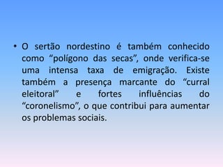 • O sertão nordestino é também conhecido
  como “polígono das secas”, onde verifica-se
  uma intensa taxa de emigração. Existe
  também a presença marcante do “curral
  eleitoral”  e     fortes    influências  do
  “coronelismo”, o que contribui para aumentar
  os problemas sociais.
 