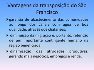 Vantagens da transposição do São
           Francisco
garantia de abastecimento das comunidades
 ao longo dos canais com água de boa
 qualidade, através dos chafarizes;
 diminuição da migração e, portanto, retenção
 de um importante contingente humano na
 região beneficiada;
 dinamização das atividades produtivas,
 gerando mais negócios, empregos e renda;
 