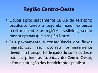 Região Centro-Oeste
• Ocupa aproximadamente 18,8% do território
  brasileiro, tendo a segunda maior extensão
  territorial entre as regiões brasileiras, sendo
  menor apenas que a região Norte.
• Seu povoamento é conseqüência dos fluxos
  migratórios, isso ocorreu primeiramente
  devido ao transporte de gado do sul e sudeste
  para as primeiras fazendas do Centro-Oeste,
  além da atuação dos bandeirantes paulista
 