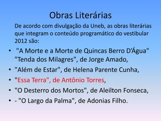 Obras Literárias
  De acordo com divulgação da Uneb, as obras literárias
  que integram o conteúdo programático do vestibular
  2012 são:
• "A Morte e a Morte de Quincas Berro D’Água"
  "Tenda dos Milagres", de Jorge Amado,
• "Além de Estar", de Helena Parente Cunha,
• "Essa Terra", de Antônio Torres,
• "O Desterro dos Mortos", de Aleilton Fonseca,
• - "O Largo da Palma", de Adonias Filho.
 
