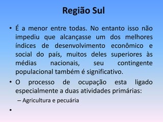 Região Sul
• É a menor entre todas. No entanto isso não
  impediu que alcançasse um dos melhores
  índices de desenvolvimento econômico e
  social do país, muitos deles superiores às
  médias     nacionais,     seu     contingente
  populacional também é significativo.
• O processo de ocupação esta ligado
  especialmente a duas atividades primárias:
    – Agricultura e pecuária
•
 