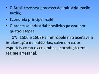 • O Brasil teve seu processo de industrialização
  tardia;
• Economia principal -café;
• O processo industrial brasileiro passou por
  quatro etapas:
   1º: (1500 e 1808)-a metrópole não aceitava a
implantação de indústrias, salvo em casos
especiais como os engenhos, e produção em
regime artesanal.
 