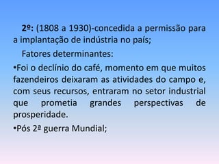 2º: (1808 a 1930)-concedida a permissão para
a implantação de indústria no país;
   Fatores determinantes:
•Foi o declínio do café, momento em que muitos
fazendeiros deixaram as atividades do campo e,
com seus recursos, entraram no setor industrial
que prometia grandes perspectivas de
prosperidade.
•Pós 2ª guerra Mundial;
 