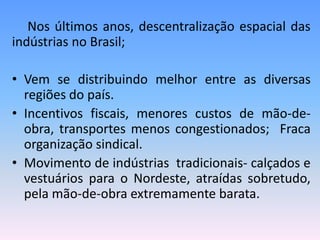 Nos últimos anos, descentralização espacial das
indústrias no Brasil;

• Vem se distribuindo melhor entre as diversas
  regiões do país.
• Incentivos fiscais, menores custos de mão-de-
  obra, transportes menos congestionados; Fraca
  organização sindical.
• Movimento de indústrias tradicionais- calçados e
  vestuários para o Nordeste, atraídas sobretudo,
  pela mão-de-obra extremamente barata.
 