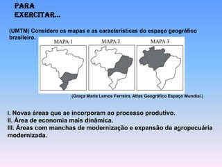 Para
  exercitar...

(UMTM) Considere os mapas e as características do espaço geográfico
brasileiro.




                      (Graça Maria Lemos Ferreira. Atlas Geográfico Espaço Mundial.)



I. Novas áreas que se incorporam ao processo produtivo.
II. Área de economia mais dinâmica.
III. Áreas com manchas de modernização e expansão da agropecuária
modernizada.
 