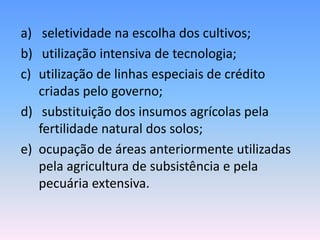 a) seletividade na escolha dos cultivos;
b) utilização intensiva de tecnologia;
c) utilização de linhas especiais de crédito
   criadas pelo governo;
d) substituição dos insumos agrícolas pela
   fertilidade natural dos solos;
e) ocupação de áreas anteriormente utilizadas
   pela agricultura de subsistência e pela
   pecuária extensiva.
 