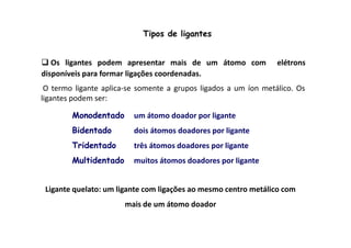 Tipos de ligantes 
 Os ligantes podem apresentar mais de um átomo com elétrons 
disponíveis para formar ligações coordenadas. 
O termo ligante aplica-se somente a grupos ligados a um íon metálico. Os 
ligantes podem ser: 
Monodentado um átomo doador por ligante 
Bidentado 
dois átomos doadores por ligante 
Tridentado três átomos doadores por ligante 
Multidentado muitos átomos doadores por ligante 
Ligante quelato: um ligante com ligações ao mesmo centro metálico com 
mais de um átomo doador 
 