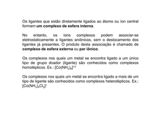 Os ligantes que estão diretamente ligados ao átomo ou íon central 
formam um complexo de esfera interna. 
No entanto, os íons complexos podem associar-se 
eletrostaticamente a ligantes aniônicos, sem o deslocamento dos 
ligantes já presentes. O produto desta associação é chamado de 
complexo de esfera externa ou par iônico. 
Os complexos nos quais um metal se encontra lliiggaaddoo aa uumm úúnniiccoo 
tipo de grupo doador (ligante) são conhecidos como complexos 
homolépticos. Ex.: [Co(NH3)6]+3 
Os complexos nos quais um metal se encontra ligado a mais de um 
tipo de ligante são conhecidos como complexos heterolépticos. Ex.: 
[Co(NH3)4Cl2]+ 
 