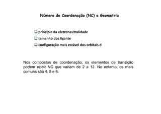 Número de Coordenação (NC) e Geometria 
princípio da eletroneutralidade 
tamanho dos ligante 
configuração mais estável dos orbitais d 
Nos compostos de coordenação, os elementos de transição 
podem exibir NC que variam de 2 a 12. No entanto, os mais 
comuns são 4, 5 e 6. 
 