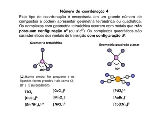 Número de coordenação 4 
Este tipo de coordenação é encontrada em um grande número de 
compostos e podem apresentar geometria tetraédrica ou quadrática. 
Os complexos com geometria tetraédrica ocorrem com metais que não 
possuam configuração d8 (ou s1d7). Os complexos quadráticos são 
característicos dos metais de transição com configuração d8. 
Geometria tetraédrica 
Geometria quadrado planar 
109o 
90o 
[PtCl4]2- 
[AuBr4]- 
[Co(CN)4]2- 
 átomo central for pequeno e os 
ligantes forem grandes (tais como Cl-, 
Br- e I-) ou oxoânions. 
[CoCl4]2- 
[MnO4]- 
[NiCl4]2- 
TiCl4 
[CuCl4]2- 
[Zn(NH3)4]2+ 
 