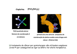 Cisplatina [PtCl2(NH3)2] 
Pt(II) quadrado planar 
Número de coordenação 4 
cis-isômero 
primeiro de uma série de compostos de 
coordenação de platina usados como drogas anti-câncer 
: (Platinol-AQ) 
 tratamento de câncer por quimioterapia: são utilizados complexos 
cis de Pt por conseguirem se ligar ao DNA e ter efeito terapêutico. 
 