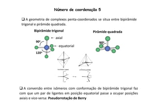 Número de coordenação 5 
 A geometria de complexos penta-coordenados se situa entre bipirâmide 
trigonal e pirâmide quadrada. 
Pirâmide quadrada 
90o 
Bipirâmide trigonal 
90o 
120o 
axial 
equatorial 
 A conversão entre isômeros com conformação de bipirâmide trigonal faz 
com que um par de ligantes em posição equatorial passe a ocupar posições 
axiais e vice-versa: Pseudorrotação de Berry 
 