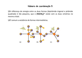 Número de coordenação 5 
 A diferença de energia entre as duas formas (bipirâmide trigonal e pirâmide 
quadrada) é tão pequena, que o [Ni(CN)5]3- existe com as duas simetrias no 
mesmo cristal. 
É comum a existência de formas intermediárias. 
 
