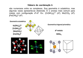 Número de coordenação 6 
são numerosos entre os complexos. Sua geometria é octaédrica, mas 
algumas vezes apresenta-se distorcida. É o arranjo mais comum para 
metais com configuração d0-d9. Ex.: [Cr(NH3)6]+3 (d3); Mo(CO)6 (d6); 
[Fe(CN)6]-3 (d5) 
Geometria octaédrica 
Geometrica trigonal prismática 
Sc(OH2)6]3+ 
[Cr(NH3)6] 
3+ 
do metais 
WMe6 
[Mo(CO)6] 
[Fe(CN)6]4- 
 