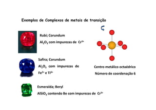 Exemplos de Complexos de metais de transição 
Rubi; Corundum 
Al2O3 com impurezas de Cr3+ 
Safira; Corundum 
Al2O3 com impurezas de 
Fe2+ e Ti4+ 
Centro metálico octaédrico 
Número de coordenação 6 
Esmeralda; Beryl 
AlSiO3 contendo Be com impurezas de Cr3+ 
 