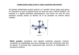 COMPLEXOS QUELATOS E COM LIGANTES EM PONTE 
Os ligantes polidentados podem produzir um “quelato” (termo grego para garra), 
um complexo no qual um ligante forma um anel que inclui o átomo metálico. Um 
exemplo é o ligante bidentado etilenodiamino, que forma um anel de cinco 
membros quando ambos os átomos de N se prendem ao mesmo átomo 
metálico. 
Efeito quelato: complexos com ligantes quelantes possuem maiores 
constantes de estabilidade que seus análogos que não contenham este tipo 
de ligante. O principal fator responsável pelo aumento na estabilidade é a 
entropia do sistema. 
 