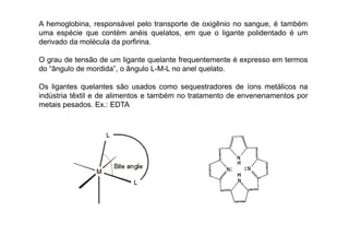 A hemoglobina, responsável pelo transporte de oxigênio no sangue, é também 
uma espécie que contém anéis quelatos, em que o ligante polidentado é um 
derivado da molécula da porfirina. 
O grau de tensão de um ligante quelante frequentemente é expresso em termos 
do “ângulo de mordida”, o ângulo L-M-L no anel quelato. 
Os ligantes quelantes são usados como sequestradores de íons metálicos na 
indústria têxtil e de alimentos e também no tratamento de envenenamentos por 
metais pesados. Ex.: EDTA 
 