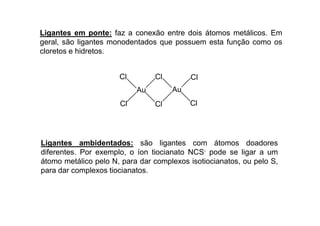 Ligantes em ponte: faz a conexão entre dois átomos metálicos. Em 
geral, são ligantes monodentados que possuem esta função como os 
cloretos e hidretos. 
Au 
Cl Cl 
Cl 
Cl 
Au 
Cl Cl 
Ligantes ambidentados: são ligantes com átomos doadores 
diferentes. Por exemplo, o íon tiocianato NCS- pode se ligar a um 
átomo metálico pelo N, para dar complexos isotiocianatos, ou pelo S, 
para dar complexos tiocianatos. 
 