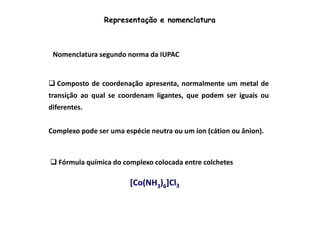 Representação e nomenclatura 
Nomenclatura segundo norma da IUPAC 
 Composto de coordenação apresenta, normalmente um metal de 
transição ao qual se coordenam ligantes, que podem ser iguais ou 
diferentes. 
Complexo pode ser uma espécie neutra ou um íon (cátion ou ânion). 
Fórmula química do complexo colocada entre colchetes 
[[CCoo((NNHH3)6]]CCll3 
 
