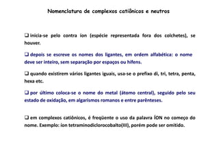 Nomenclatura de complexos catiônicos e neutros 
 inicia-se pelo contra íon (espécie representada fora dos colchetes), se 
houver. 
 depois se escreve os nomes dos ligantes, em ordem alfabética: o nome 
deve ser inteiro, sem separação por espaços ou hífens. 
 quando existirem vários ligantes iguais, usa-se o prefixo di, tri, tetra, penta, 
hexa etc. 
 por último coloca-se o nome do metal (átomo central), seguido pelo seu 
estado de oxidação, em algarismos romanos e entre parênteses. 
 em complexos catiônicos, é freqüente o uso da palavra ÍON no começo do 
nome. Exemplo: íon tetraminodiclorocobalto(III), porém pode ser omitido. 
 