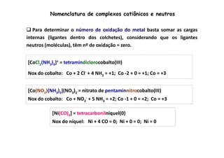 Nomenclatura de complexos catiônicos e neutros 
 Para determinar o número de oxidação do metal basta somar as cargas 
internas (ligantes dentro dos colchetes), considerando que os ligantes 
neutros (moléculas), têm nº de oxidação = zero. 
[CoCl2(NH3)4]+ = tetramindiclorocobalto(III) 
Nox do cobalto: Co + 2 Cl- + 4 NH3 = +1; Co -2 + 0 = +1; Co = +3 
[Co(NO2)(NH3)5](NO3)2 = nitrato de pentaminnitrocobalto(III) 
Nox do cobalto: Co + NO2 
- + 5 NH3 = +2; Co -1 + 0 = +2; Co = +3 
[Ni(CO)4] = tetracarbonilníquel(0) 
Nox do níquel: Ni + 4 CO = 0; Ni + 0 = 0; Ni = 0 
 