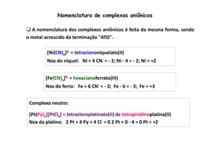 Nomenclatura de complexos aniônicos 
 A nomenclatura dos complexos aniônicos é feita da mesma forma, sendo 
o metal acrescido da terminação ATO. 
[Ni(CN)4]2- = tetracianoniquelato(II) 
Nox do níquel: Ni + 4 CN- = - 2; Ni - 4 = - 2; Ni = +2 
[Fe(CN) 6]3- = hexacianoferrato(III) 
Nox do ferro: Fe + 6 CN- = - 3; Fe - 6 = - 3; Fe = +3 
Complexo neutro: 
[Pt(Py)4][PtCl4] = tetracloroplatinato(II) de tetrapiridinoplatina(II) 
Nox da platina: 2 Pt + 4 Py + 4 Cl- = 0 2 Pt + 0 - 4 = 0 Pt = +2 
 