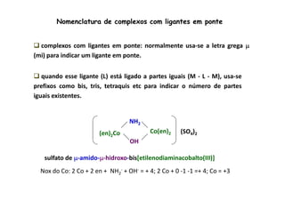 Nomenclatura de complexos com ligantes em ponte 
 complexos com ligantes em ponte: normalmente usa-se a letra grega μ 
(mi) para indicar um ligante em ponte. 
 quando esse ligante (L) está ligado a partes iguais (M - L - M), usa-se 
prefixos como bis, tris, tetraquis etc para indicar o número de partes 
iguais existentes. 
NH2 
(en) Co(en)2 2Co (SO4)2 
OH 
sulfato de μ-amido-μ-hidroxo-bis[etilenodiaminacobalto(III)] 
Nox do Co: 2 Co + 2 en + NH2 
- + OH- = + 4; 2 Co + 0 -1 -1 =+ 4; Co = +3 
 