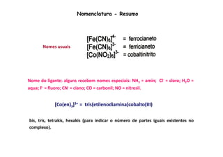 Nomenclatura - Resumo 
Nomes usuais 
Nome do ligante: alguns recebem nomes especiais: NH = amin; Cl- = cloro; H O = 
3 2aqua; F- = fluoro; CN- = ciano; CO = carbonil; NO = nitrosil. 
[Co(en)3]3+ = tris(etilenodiamina)cobalto(III) 
bis, tris, tetrakis, hexakis (para indicar o número de partes iguais existentes no 
complexo). 
 