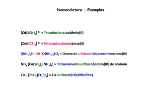 Nomenclatura - Exemplos 
[Cd(SCN)4] 2+ = Tetratiocianatocádmio(II) 
[Zn(NCS)4] 2+ = Tetraisotiocianatozinco(II) 
[(NH3 )5 Cr -OH- Cr(NH3 )5 ] Cl5 
= Cloreto de μ-hidroxo-bis[pentaminocromo(III) 
NH4 [Co(SO3)2(NH3)4] = Tetraaminodissulfitocobaltato(III) de amônio 
Cis - [PtCl2(Et3P)2] = Cis-diclorodi(trietilfosfino)platina (II) 
 