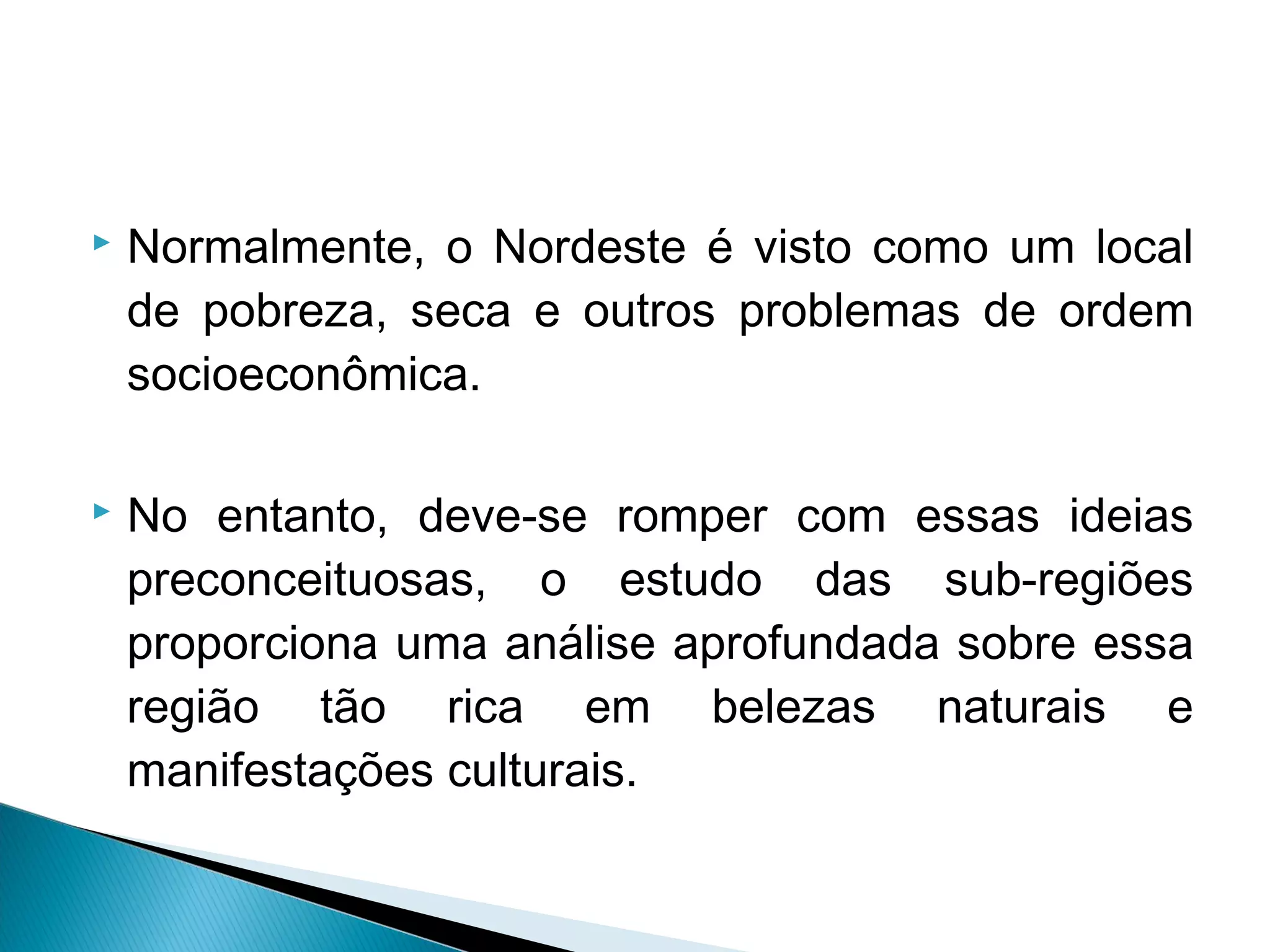  Normalmente, o Nordeste é visto como um local
de pobreza, seca e outros problemas de ordem
socioeconômica.
 No entanto, deve-se romper com essas ideias
preconceituosas, o estudo das sub-regiões
proporciona uma análise aprofundada sobre essa
região tão rica em belezas naturais e
manifestações culturais.
 