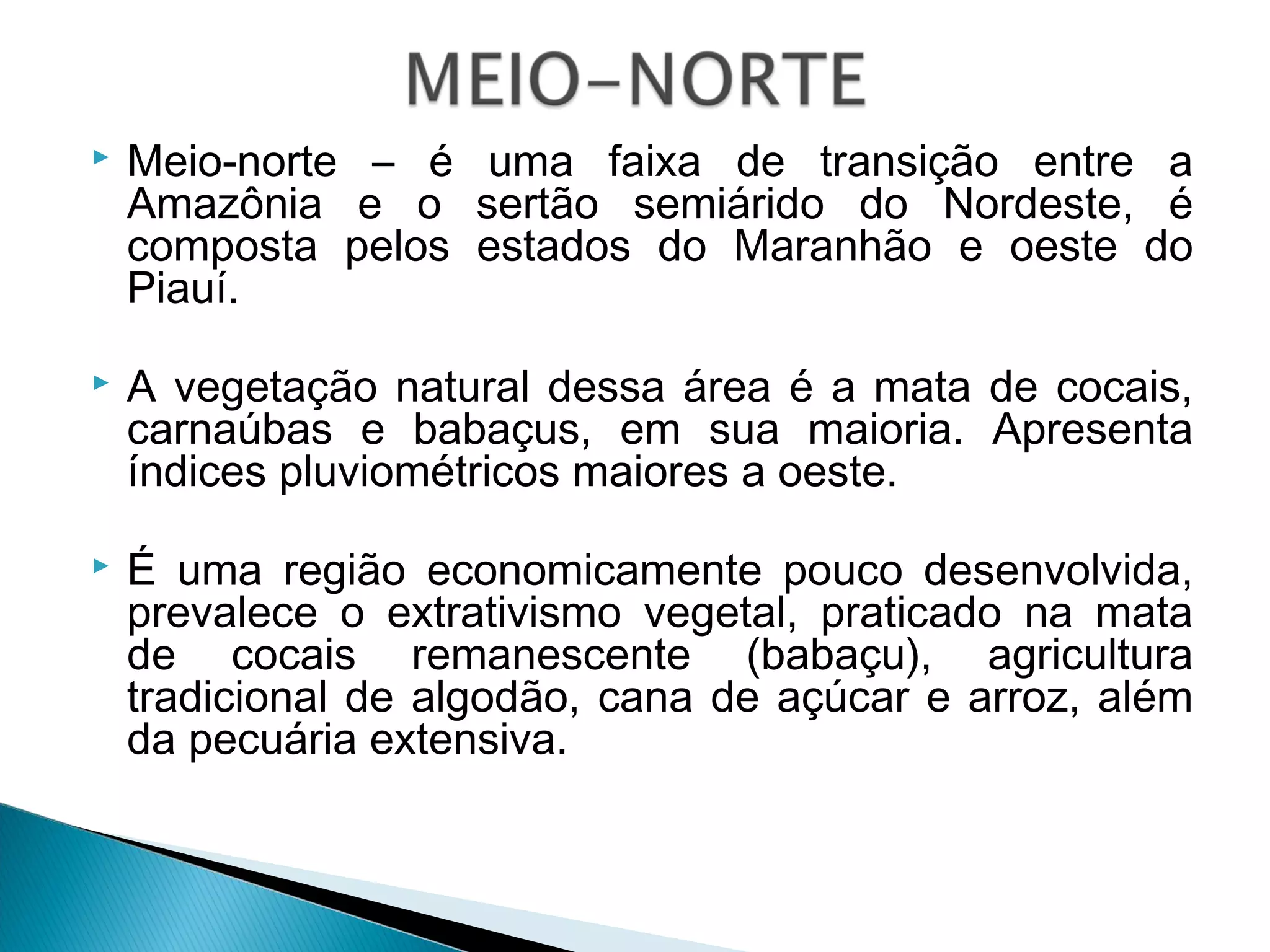  Meio-norte – é uma faixa de transição entre a
Amazônia e o sertão semiárido do Nordeste, é
composta pelos estados do Maranhão e oeste do
Piauí.
 A vegetação natural dessa área é a mata de cocais,
carnaúbas e babaçus, em sua maioria. Apresenta
índices pluviométricos maiores a oeste.
 É uma região economicamente pouco desenvolvida,
prevalece o extrativismo vegetal, praticado na mata
de cocais remanescente (babaçu), agricultura
tradicional de algodão, cana de açúcar e arroz, além
da pecuária extensiva.
 