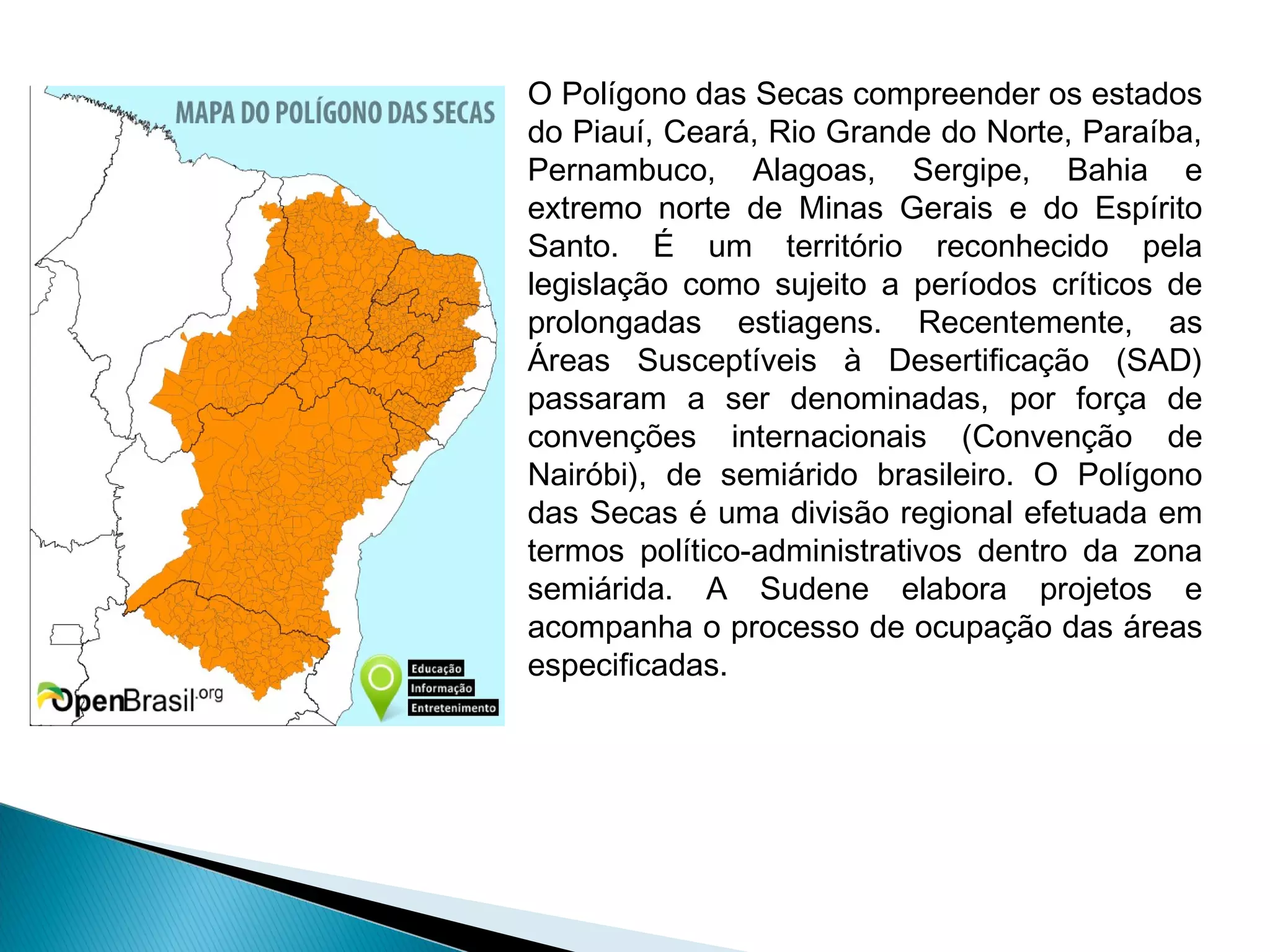 O Polígono das Secas compreender os estados
do Piauí, Ceará, Rio Grande do Norte, Paraíba,
Pernambuco, Alagoas, Sergipe, Bahia e
extremo norte de Minas Gerais e do Espírito
Santo. É um território reconhecido pela
legislação como sujeito a períodos críticos de
prolongadas estiagens. Recentemente, as
Áreas Susceptíveis à Desertiﬁcação (SAD)
passaram a ser denominadas, por força de
convenções internacionais (Convenção de
Nairóbi), de semiárido brasileiro. O Polígono
das Secas é uma divisão regional efetuada em
termos político-administrativos dentro da zona
semiárida. A Sudene elabora projetos e
acompanha o processo de ocupação das áreas
especiﬁcadas.
 