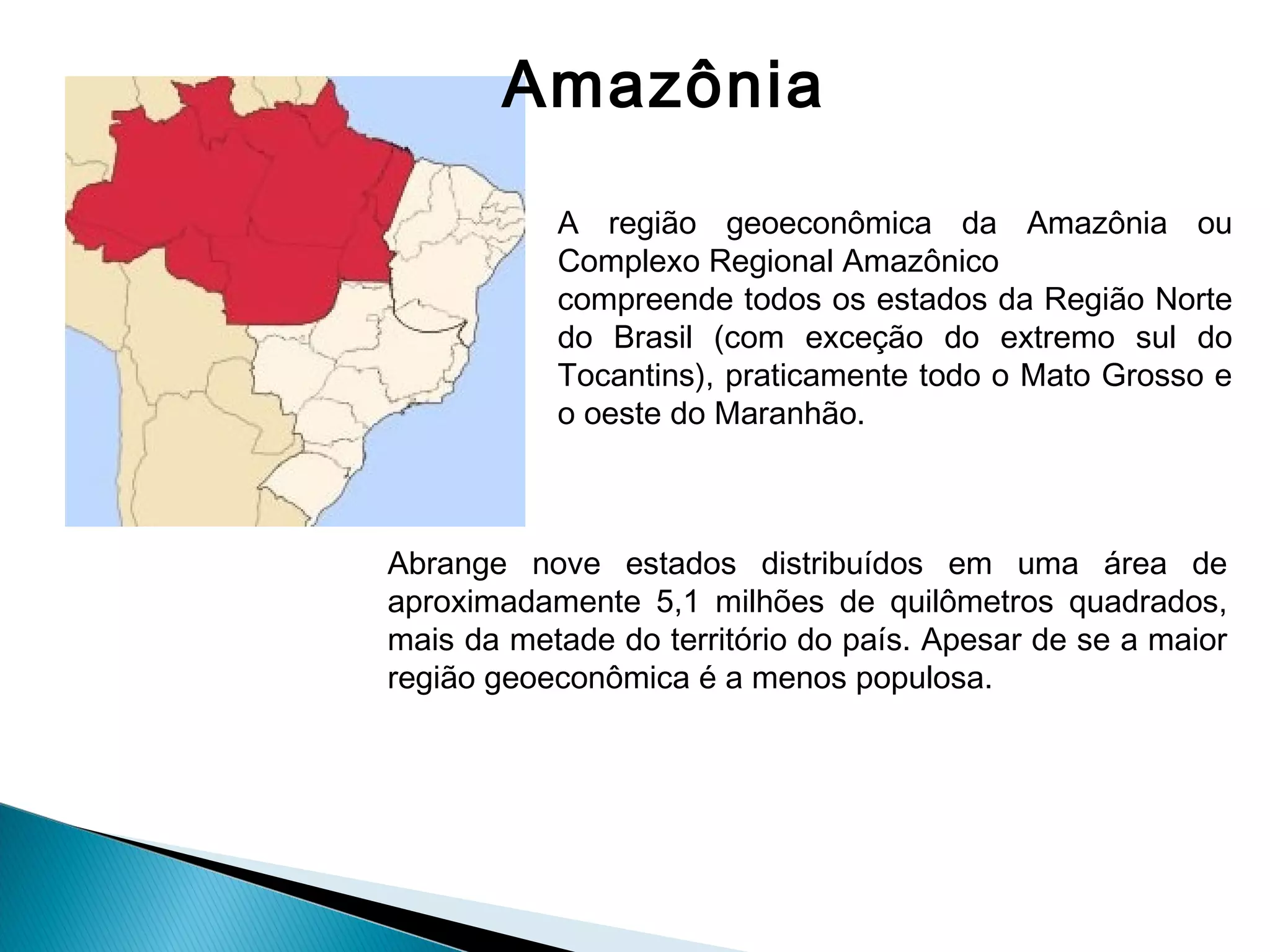 Amazônia
A região geoeconômica da Amazônia ou
Complexo Regional Amazônico
compreende todos os estados da Região Norte
do Brasil (com exceção do extremo sul do
Tocantins), praticamente todo o Mato Grosso e
o oeste do Maranhão.
Abrange nove estados distribuídos em uma área de
aproximadamente 5,1 milhões de quilômetros quadrados,
mais da metade do território do país. Apesar de se a maior
região geoeconômica é a menos populosa.
 