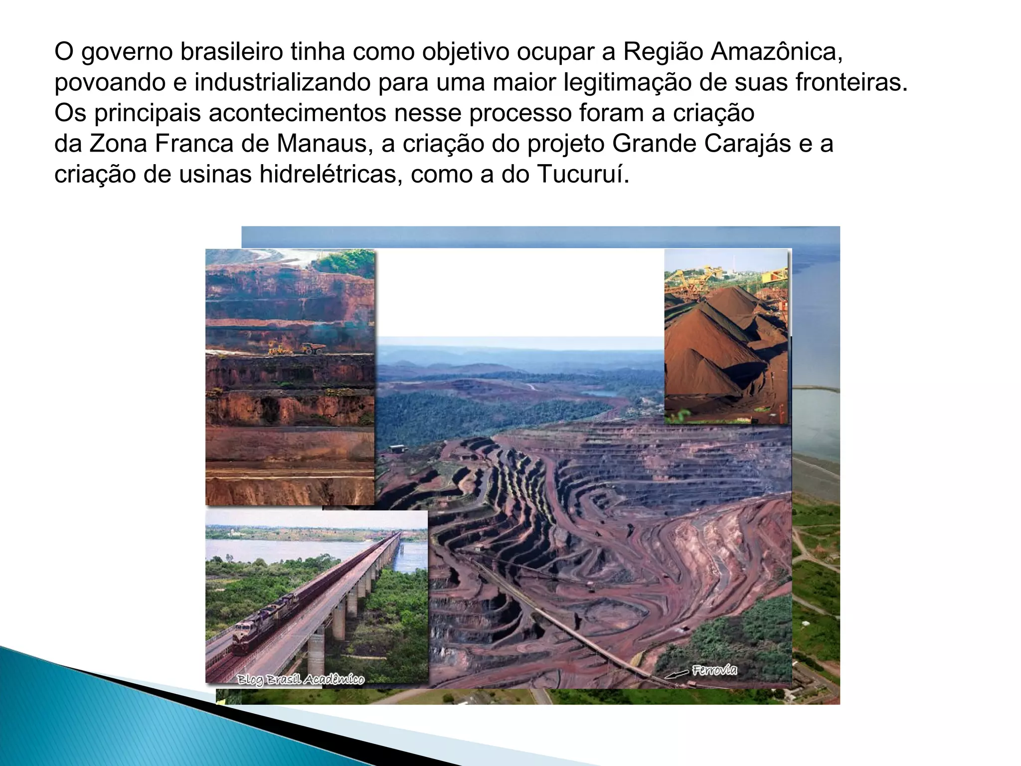 O governo brasileiro tinha como objetivo ocupar a Região Amazônica,
povoando e industrializando para uma maior legitimação de suas fronteiras.
Os principais acontecimentos nesse processo foram a criação
da Zona Franca de Manaus, a criação do projeto Grande Carajás e a
criação de usinas hidrelétricas, como a do Tucuruí.
 