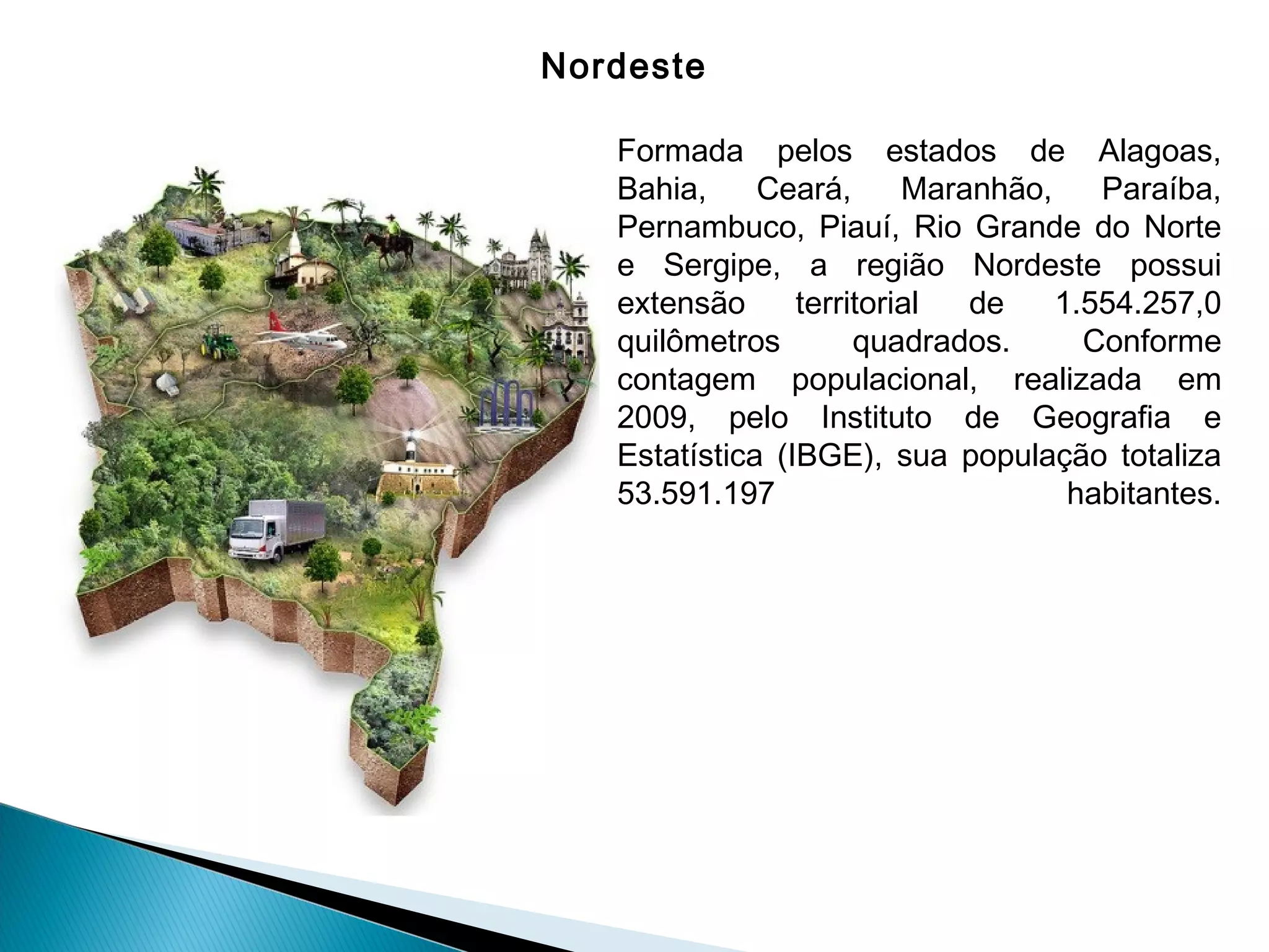 Nordeste
Formada pelos estados de Alagoas,
Bahia, Ceará, Maranhão, Paraíba,
Pernambuco, Piauí, Rio Grande do Norte
e Sergipe, a região Nordeste possui
extensão territorial de 1.554.257,0
quilômetros quadrados. Conforme
contagem populacional, realizada em
2009, pelo Instituto de Geografia e
Estatística (IBGE), sua população totaliza
53.591.197 habitantes.
 