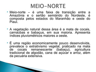  Meio-norte – é uma faixa de transição entre a
Amazônia e o sertão semiárido do Nordeste, é
composta pelos estados do Maranhão e oeste do
Piauí.
 A vegetação natural dessa área é a mata de cocais,
carnaúbas e babaçus, em sua maioria. Apresenta
índices pluviométricos maiores a oeste.
 É uma região economicamente pouco desenvolvida,
prevalece o extrativismo vegetal, praticado na mata
de cocais remanescente (babaçu), agricultura
tradicional de algodão, cana de açúcar e arroz, além
da pecuária extensiva.
 