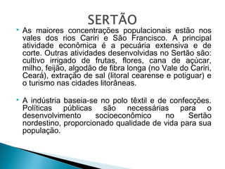  As maiores concentrações populacionais estão nos
vales dos rios Cariri e São Francisco. A principal
atividade econômica é a pecuária extensiva e de
corte. Outras atividades desenvolvidas no Sertão são:
cultivo irrigado de frutas, flores, cana de açúcar,
milho, feijão, algodão de fibra longa (no Vale do Cariri,
Ceará), extração de sal (litoral cearense e potiguar) e
o turismo nas cidades litorâneas.
 A indústria baseia-se no polo têxtil e de confecções.
Políticas públicas são necessárias para o
desenvolvimento socioeconômico no Sertão
nordestino, proporcionado qualidade de vida para sua
população.
 