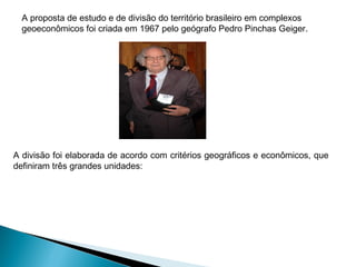 A proposta de estudo e de divisão do território brasileiro em complexos
geoeconômicos foi criada em 1967 pelo geógrafo Pedro Pinchas Geiger.
A divisão foi elaborada de acordo com critérios geográficos e econômicos, que
definiram três grandes unidades:
 