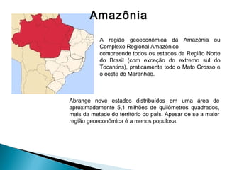 Amazônia
A região geoeconômica da Amazônia ou
Complexo Regional Amazônico
compreende todos os estados da Região Norte
do Brasil (com exceção do extremo sul do
Tocantins), praticamente todo o Mato Grosso e
o oeste do Maranhão.
Abrange nove estados distribuídos em uma área de
aproximadamente 5,1 milhões de quilômetros quadrados,
mais da metade do território do país. Apesar de se a maior
região geoeconômica é a menos populosa.
 