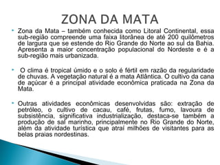  Zona da Mata – também conhecida como Litoral Continental, essa
sub-região compreende uma faixa litorânea de até 200 quilômetros
de largura que se estende do Rio Grande do Norte ao sul da Bahia.
Apresenta a maior concentração populacional do Nordeste e é a
sub-região mais urbanizada.
 O clima é tropical úmido e o solo é fértil em razão da regularidade
de chuvas. A vegetação natural é a mata Atlântica. O cultivo da cana
de açúcar é a principal atividade econômica praticada na Zona da
Mata.
 Outras atividades econômicas desenvolvidas são: extração de
petróleo, o cultivo de cacau, café, frutas, fumo, lavoura de
subsistência, significativa industrialização, destaca-se também a
produção de sal marinho, principalmente no Rio Grande do Norte,
além da atividade turística que atraí milhões de visitantes para as
belas praias nordestinas.
 