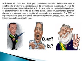 A Sudene foi criada em 1959, pelo presidente Juscelino Kubitschek, com o
objetivo de promover a redistribuição de investimento nacionais. A ideia foi
investir no processo de industrialização do Nordeste, no Norte de Minas Gerais
e, posteriormente, no norte do Espírito Santo. Esses investimentos geraram
divisas e empregos para a região, dinamizando sua economia. Em 2001 o
órgão foi extinto pelo presidente Fernando Henrique Cardoso, mas, em 2007,
foi recriado pelo presidente Lula.
 