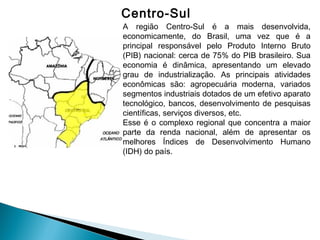Centro-Sul
A região Centro-Sul é a mais desenvolvida,
economicamente, do Brasil, uma vez que é a
principal responsável pelo Produto Interno Bruto
(PIB) nacional: cerca de 75% do PIB brasileiro. Sua
economia é dinâmica, apresentando um elevado
grau de industrialização. As principais atividades
econômicas são: agropecuária moderna, variados
segmentos industriais dotados de um efetivo aparato
tecnológico, bancos, desenvolvimento de pesquisas
científicas, serviços diversos, etc. 
Esse é o complexo regional que concentra a maior
parte da renda nacional, além de apresentar os
melhores Índices de Desenvolvimento Humano
(IDH) do país. 
 