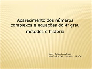 Aparecimento dos números complexos e equações do 4 o  grau métodos e história Fonte: Aulas do professor João Carlos Vieira Sampaio - UFSCar  