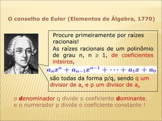 O conselho de Euler (Elementos de Álgebra, 1770) são todas da forma p/q, sendo  q u m divisor de a n  e p um divisor de a 0 o  d enominador  q divide o coeficiente  d ominante , e o numerador p divide o coeficiente constante ! As raízes racionais de um polinômio de grau n, n    1,  de coeficientes inteiros ,  Procure primeiramente por raízes racionais! 