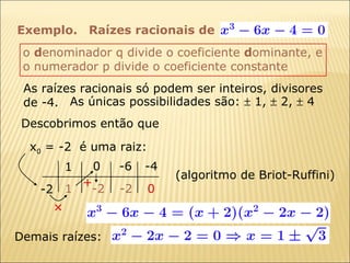 Exemplo.  As raízes racionais só podem ser inteiros, divisores de -4. Descobrimos então que x 0  = -2  é uma raiz: As únicas possibilidades são:    1,    2,    4 o  d enominador q divide o coeficiente  d ominante, e  o numerador p divide o coeficiente constante Demais raízes:  1 -6 0 -4 -2 1 + -2 -2 0 (algoritmo de Briot-Ruffini) Raízes racionais de 