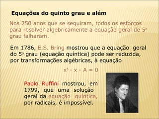 Equações do quinto grau e além Nos 250 anos que se seguiram, todos os esforços para resolver algebricamente a equação geral de 5 o  grau falharam.  Em 1786,  E.S. Bring  mostrou que a equação  geral do 5 o  grau (equação quíntica) pode ser reduzida, por transformações algébricas, à equação  x 5  - x - A = 0 Paolo Ruffini  mostrou, em 1799, que uma solução  geral da  equação  quíntica,  por radicais, é impossível.  