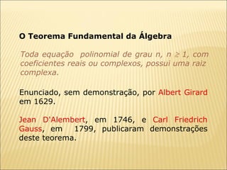 Toda equação  polinomial de grau n, n    1, com coeficientes reais ou complexos, possui uma raiz  complexa. O Teorema Fundamental da Álgebra Enunciado, sem demonstração, por  Albert Girard  em 1629.  Jean D'Alembert , em 1746, e  Carl Friedrich Gauss , em  1799, publicaram demonstrações deste teorema. 
