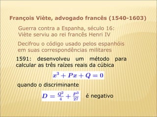 François Viète, advogado francês (1540-1603) Guerra contra a Espanha, século 16: Viète serviu ao rei francês Henri IV Decifrou o código usado pelos espanhóis em suas correspondências militares  1591: desenvolveu um método para calcular as três raízes reais da cúbica quando o discriminante é negativo 