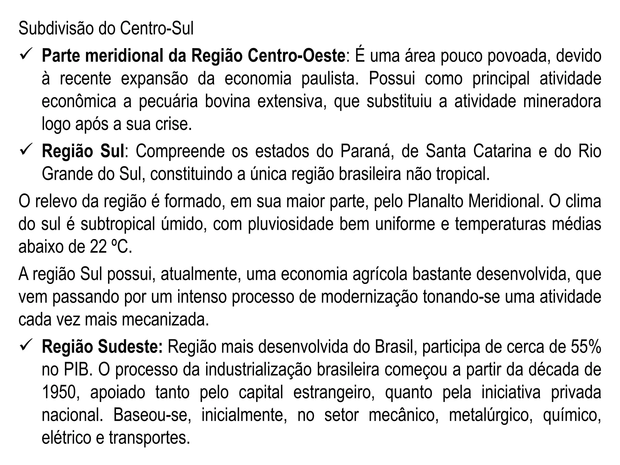 Subdivisão do Centro-Sul
 Parte meridional da Região Centro-Oeste: É uma área pouco povoada, devido
à recente expansão da economia paulista. Possui como principal atividade
econômica a pecuária bovina extensiva, que substituiu a atividade mineradora
logo após a sua crise.
 Região Sul: Compreende os estados do Paraná, de Santa Catarina e do Rio
Grande do Sul, constituindo a única região brasileira não tropical.
O relevo da região é formado, em sua maior parte, pelo Planalto Meridional. O clima
do sul é subtropical úmido, com pluviosidade bem uniforme e temperaturas médias
abaixo de 22 ºC.
A região Sul possui, atualmente, uma economia agrícola bastante desenvolvida, que
vem passando por um intenso processo de modernização tonando-se uma atividade
cada vez mais mecanizada.
 Região Sudeste: Região mais desenvolvida do Brasil, participa de cerca de 55%
no PIB. O processo da industrialização brasileira começou a partir da década de
1950, apoiado tanto pelo capital estrangeiro, quanto pela iniciativa privada
nacional. Baseou-se, inicialmente, no setor mecânico, metalúrgico, químico,
elétrico e transportes.
 